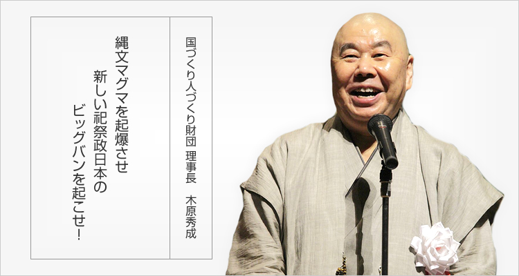 国づくり人づくり財団理事長木原秀成 縄文マグマを起爆させ新しい祀祭政日本のビッグバンを起こせ！